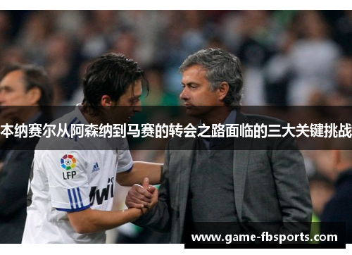 本纳赛尔从阿森纳到马赛的转会之路面临的三大关键挑战