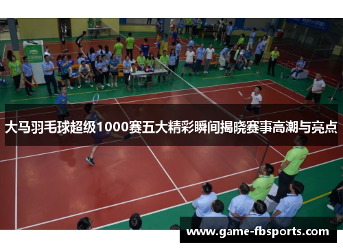 大马羽毛球超级1000赛五大精彩瞬间揭晓赛事高潮与亮点