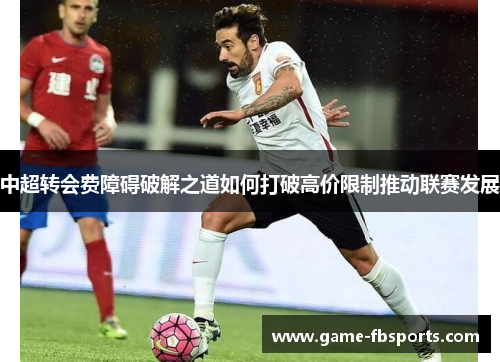 中超转会费障碍破解之道如何打破高价限制推动联赛发展