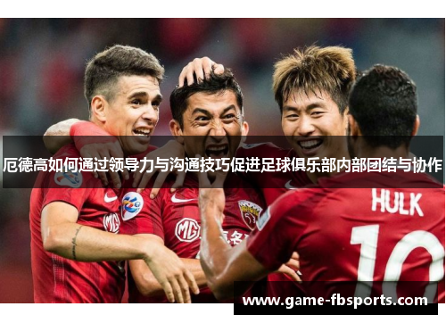 厄德高如何通过领导力与沟通技巧促进足球俱乐部内部团结与协作